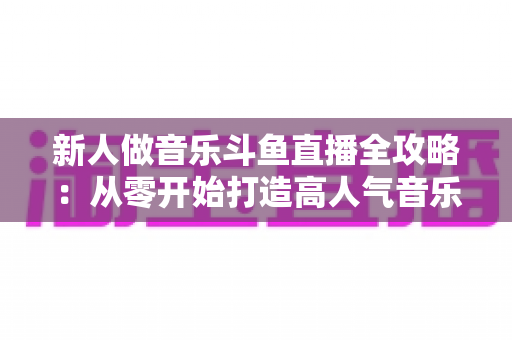 新人做音乐斗鱼直播全攻略:从零开始打造高人气音乐直播间的实战指南 新人做音乐斗鱼直播全攻略:从零开始打造高人气音乐直播间的实战指南