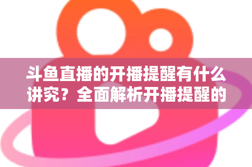 斗鱼直播的开播提醒有什么讲究?全面解析开播提醒的设置技巧与运营价值 斗鱼直播的开播提醒有什么讲究?全面解析开播提醒的设置技巧与运营价值
