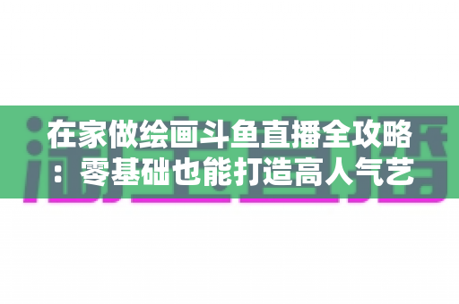 在家做绘画斗鱼直播全攻略:零基础也能打造高人气艺术直播间 在家做绘画斗鱼直播全攻略:零基础也能打造高人气艺术直播间