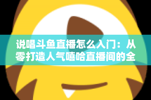 说唱斗鱼直播怎么入门:从零打造人气嘻哈直播间的全方位实战指南 说唱斗鱼直播怎么入门:从零打造人气嘻哈直播间的全方位实战指南