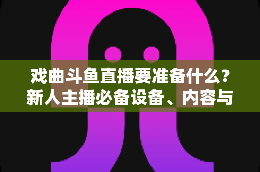 戏曲斗鱼直播要准备什么?新人主播必备设备、内容与运营全攻略 戏曲斗鱼直播要准备什么?新人主播必备设备、内容与运营全攻略