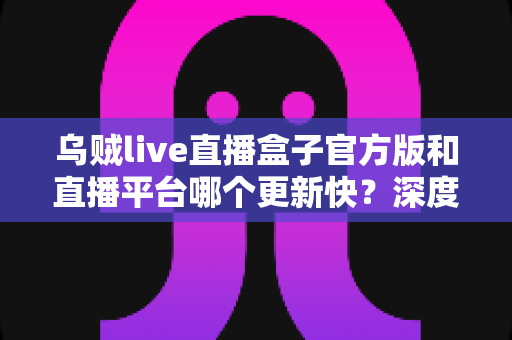 乌贼live直播盒子官方版和直播平台哪个更新快?深度对比解析与实用选择指南 乌贼live直播盒子官方版和直播平台哪个更新快?深度对比解析与实用选择指南