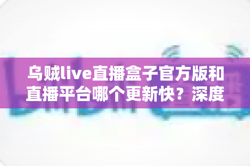 乌贼live直播盒子官方版和直播平台哪个更新快？深度对比解析与实用选择指南