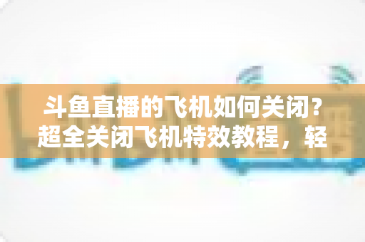 斗鱼直播的飞机如何关闭?超全关闭飞机特效教程,轻松还原清爽观看体验 斗鱼直播的飞机如何关闭?超全关闭飞机特效教程,轻松还原清爽观看体验