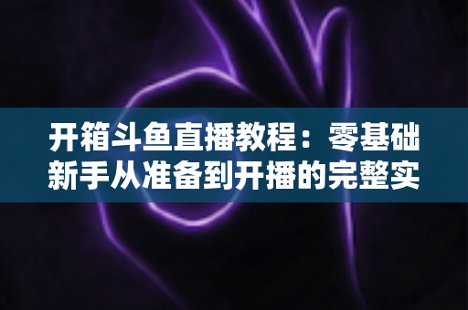 开箱斗鱼直播教程：零基础新手从准备到开播的完整实战指南