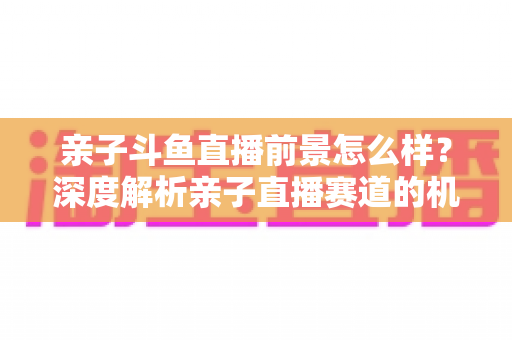 亲子斗鱼直播前景怎么样?深度解析亲子直播赛道的机遇、挑战与未来趋势 亲子斗鱼直播前景怎么样?深度解析亲子直播赛道的机遇、挑战与未来趋势