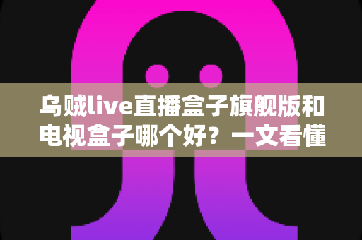 乌贼live直播盒子旗舰版和电视盒子哪个好?一文看懂选购全攻略 乌贼live直播盒子旗舰版和电视盒子哪个好?一文看懂选购全攻略