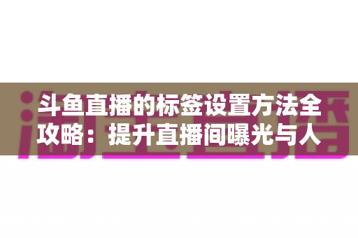 斗鱼直播的标签设置方法全攻略:提升直播间曝光与人气必备指南 斗鱼直播的标签设置方法全攻略:提升直播间曝光与人气必备指南