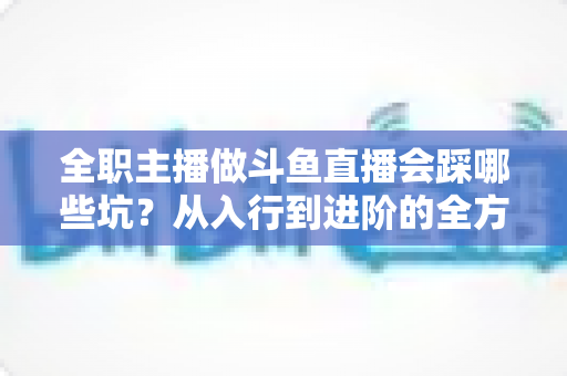 全职主播做斗鱼直播会踩哪些坑?从入行到进阶的全方位避坑指南与实战经验分享 全职主播做斗鱼直播会踩哪些坑?从入行到进阶的全方位避坑指南与实战经验分享