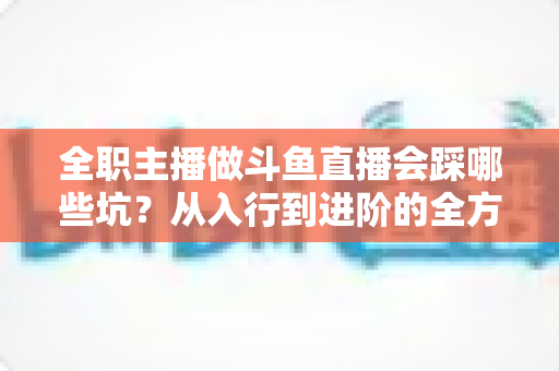 全职主播做斗鱼直播会踩哪些坑?从入行到进阶的全方位避坑指南与实战经验分享 全职主播做斗鱼直播会踩哪些坑?从入行到进阶的全方位避坑指南与实战经验分享