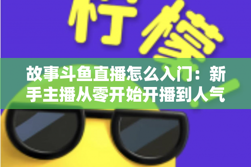 故事斗鱼直播怎么入门：新手主播从零开始开播到人气提升的全流程实战指南