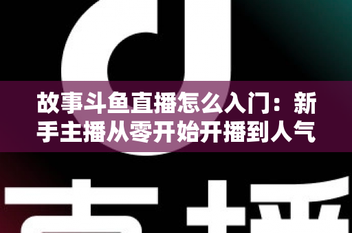 故事斗鱼直播怎么入门：新手主播从零开始开播到人气提升的全流程实战指南