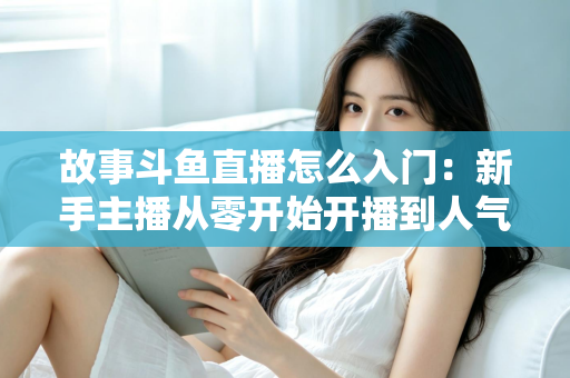 故事斗鱼直播怎么入门：新手主播从零开始开播到人气提升的全流程实战指南