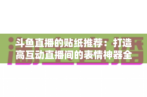 斗鱼直播的贴纸推荐：打造高互动直播间的表情神器全攻略
