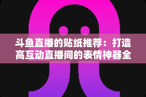 斗鱼直播的贴纸推荐：打造高互动直播间的表情神器全攻略