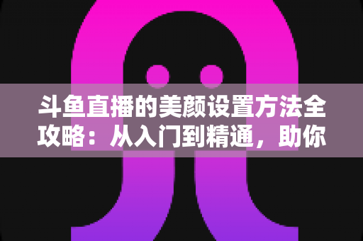 斗鱼直播的美颜设置方法全攻略:从入门到精通,助你轻松打造完美直播间形象 斗鱼直播的美颜设置方法全攻略:从入门到精通,助你轻松打造完美直播间形象