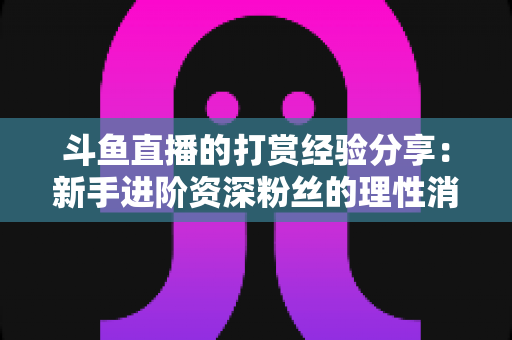 斗鱼直播的打赏经验分享：新手进阶资深粉丝的理性消费与互动全攻略