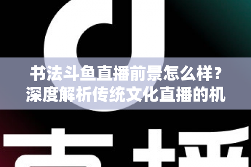 书法斗鱼直播前景怎么样？深度解析传统文化直播的机遇、挑战与变现路径