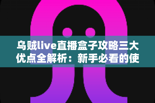 乌贼live直播盒子攻略三大优点全解析：新手必看的使用指南与核心优势盘点