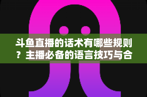 斗鱼直播的话术有哪些规则?主播必备的语言技巧与合规指南全解析 斗鱼直播的话术有哪些规则?主播必备的语言技巧与合规指南全解析
