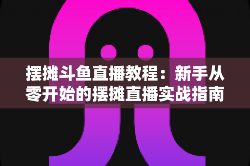 摆摊斗鱼直播教程：新手从零开始的摆摊直播实战指南，边出摊边涨粉轻松变现