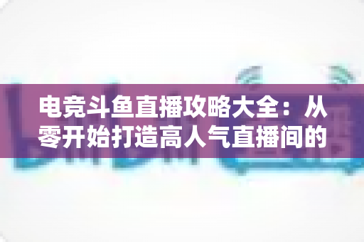 电竞斗鱼直播攻略大全:从零开始打造高人气直播间的完整进阶指南 电竞斗鱼直播攻略大全:从零开始打造高人气直播间的完整进阶指南