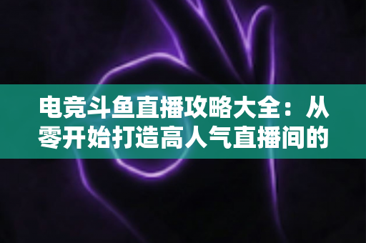 电竞斗鱼直播攻略大全：从零开始打造高人气直播间的完整进阶指南
