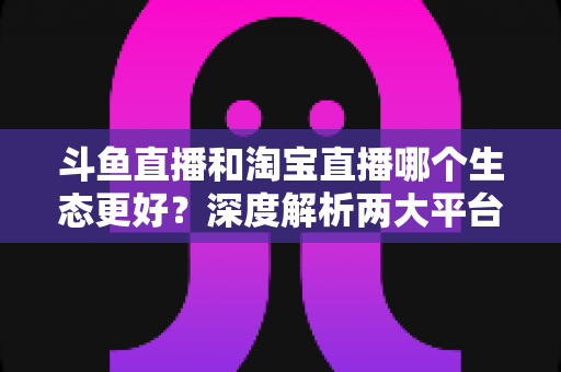 斗鱼直播和淘宝直播哪个生态更好?深度解析两大平台的生态差异与选择指南 斗鱼直播和淘宝直播哪个生态更好?深度解析两大平台的生态差异与选择指南