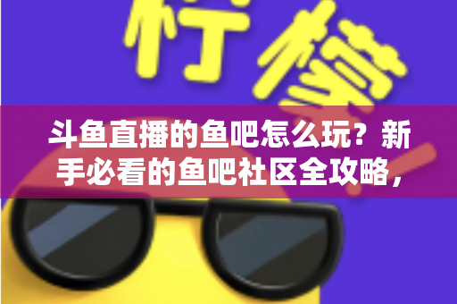 斗鱼直播的鱼吧怎么玩?新手必看的鱼吧社区全攻略,解锁互动新体验 斗鱼直播的鱼吧怎么玩?新手必看的鱼吧社区全攻略,解锁互动新体验