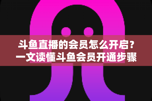 斗鱼直播的会员怎么开启?一文读懂斗鱼会员开通步骤与实用攻略 斗鱼直播的会员怎么开启?一文读懂斗鱼会员开通步骤与实用攻略