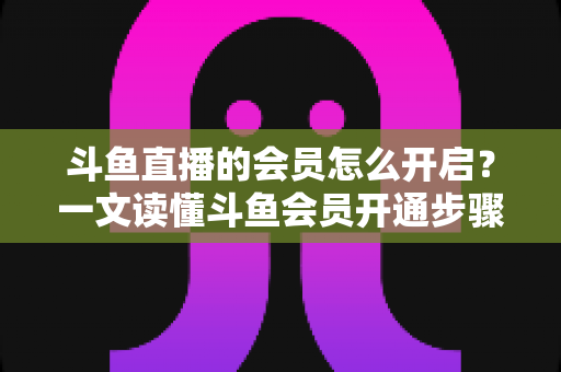 斗鱼直播的会员怎么开启?一文读懂斗鱼会员开通步骤与实用攻略 斗鱼直播的会员怎么开启?一文读懂斗鱼会员开通步骤与实用攻略