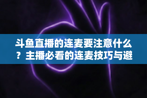 斗鱼直播的连麦要注意什么？主播必看的连麦技巧与避坑全指南