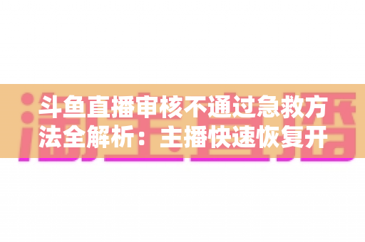 斗鱼直播审核不通过急救方法全解析：主播快速恢复开播的实用指南