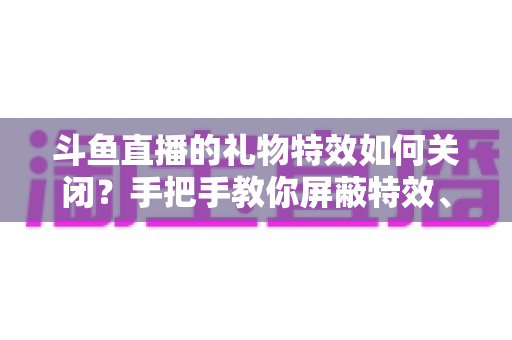 斗鱼直播的礼物特效如何关闭？手把手教你屏蔽特效、还原清爽观看体验的完整教程