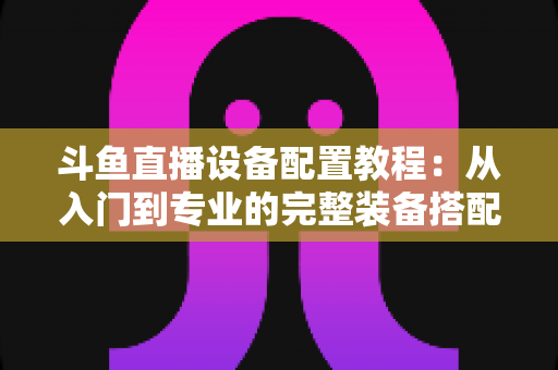 斗鱼直播设备配置教程：从入门到专业的完整装备搭配指南，助你快速开播打造高质量直播间