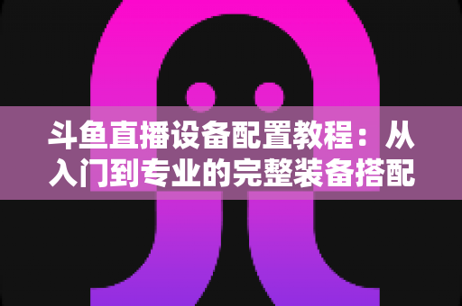 斗鱼直播设备配置教程：从入门到专业的完整装备搭配指南，助你快速开播打造高质量直播间