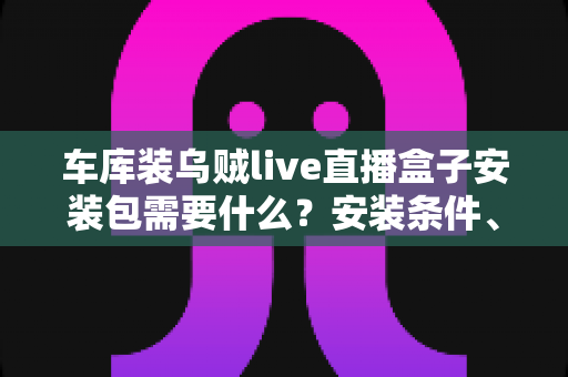 车库装乌贼live直播盒子安装包需要什么？安装条件、准备清单与常见问题一站式指南