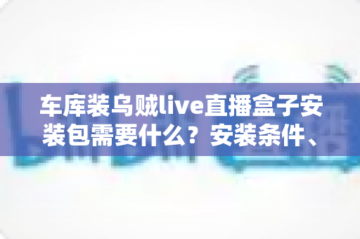 车库装乌贼live直播盒子安装包需要什么？安装条件、准备清单与常见问题一站式指南