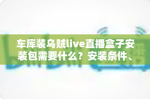 车库装乌贼live直播盒子安装包需要什么？安装条件、准备清单与常见问题一站式指南
