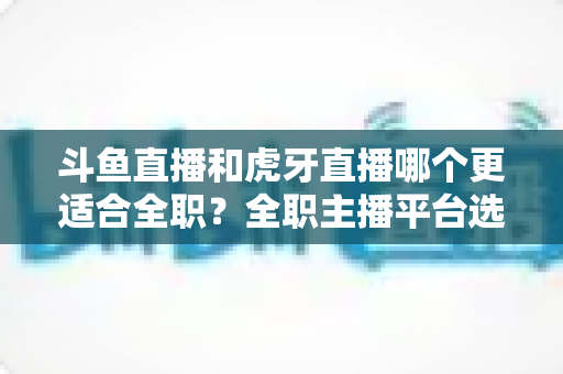 斗鱼直播和虎牙直播哪个更适合全职？全职主播平台选择深度解析