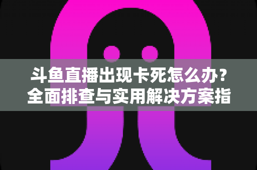 斗鱼直播出现卡死怎么办？全面排查与实用解决方案指南