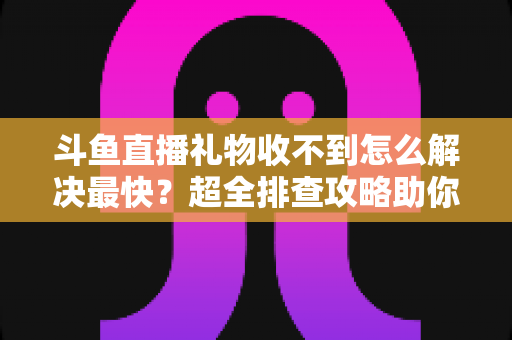 斗鱼直播礼物收不到怎么解决最快？超全排查攻略助你一分钟搞定礼物异常问题