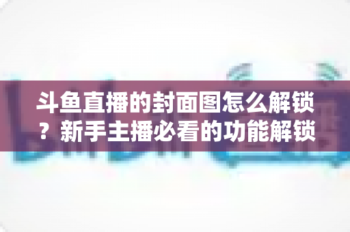 斗鱼直播的封面图怎么解锁?新手主播必看的功能解锁教程与封面优化全攻略 斗鱼直播的封面图怎么解锁?新手主播必看的功能解锁教程与封面优化全攻略