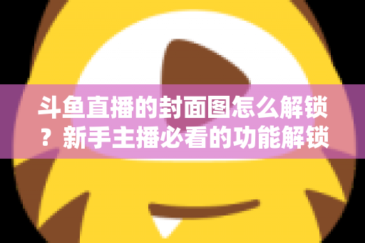 斗鱼直播的封面图怎么解锁？新手主播必看的功能解锁教程与封面优化全攻略
