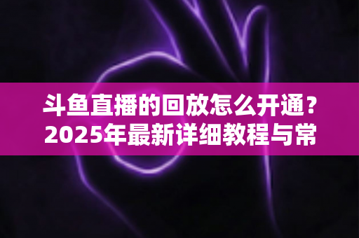 斗鱼直播的回放怎么开通？2025年最新详细教程与常见问题全解析