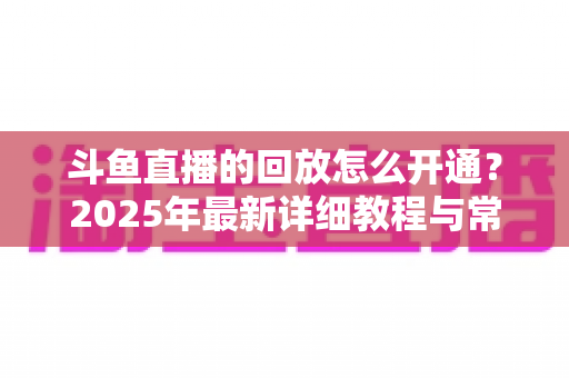 斗鱼直播的回放怎么开通？2025年最新详细教程与常见问题全解析