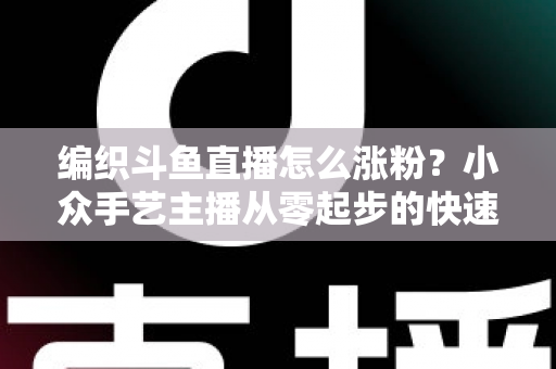 编织斗鱼直播怎么涨粉？小众手艺主播从零起步的快速吸粉实战攻略