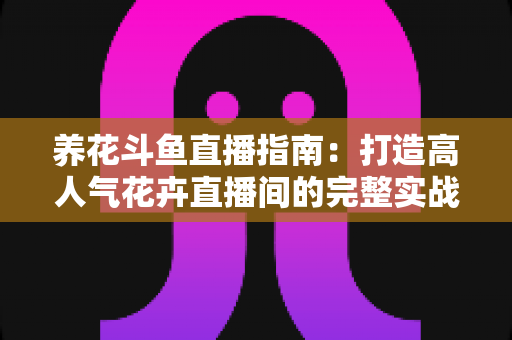养花斗鱼直播指南:打造高人气花卉直播间的完整实战攻略 养花斗鱼直播指南:打造高人气花卉直播间的完整实战攻略