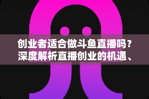 创业者适合做斗鱼直播吗？深度解析直播创业的机遇、挑战与变现路径