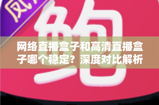 网络直播盒子和高清直播盒子哪个稳定?深度对比解析助你选对设备 网络直播盒子和高清直播盒子哪个稳定?深度对比解析助你选对设备